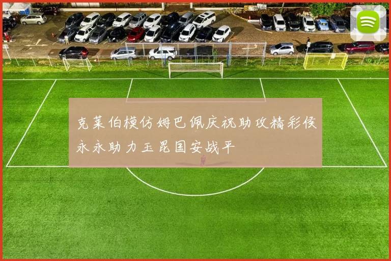 克莱伯模仿姆巴佩庆祝助攻精彩侯永永助力玉昆国安战平