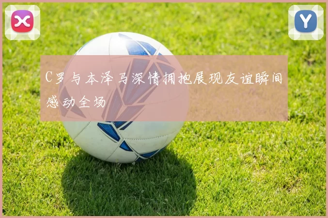C罗与本泽马深情拥抱展现友谊瞬间感动全场