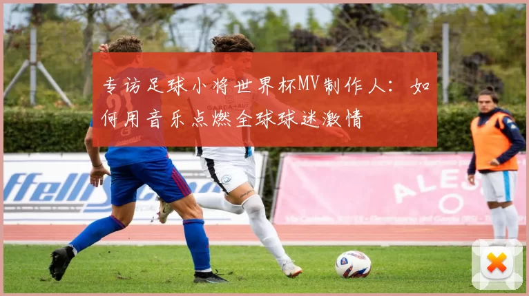 专访足球小将世界杯MV制作人:如何用音乐点燃全球球迷激情