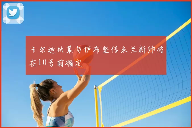 卡尔迪纳莱与伊布坚信米兰新帅将在10号前确定