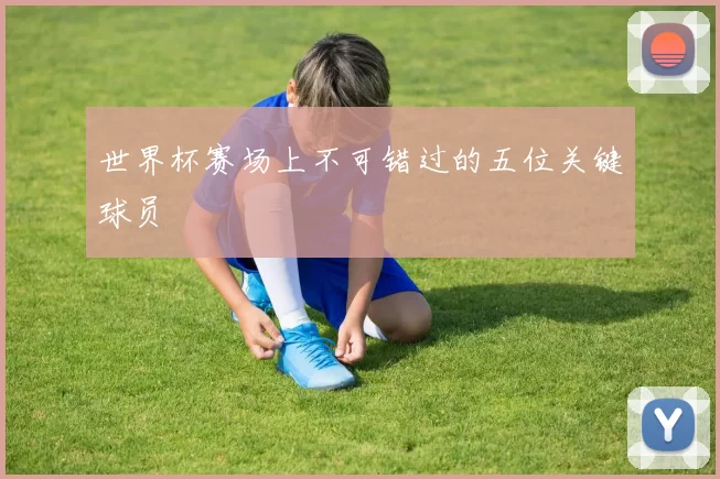 世界杯赛场上不可错过的五位关键球员
