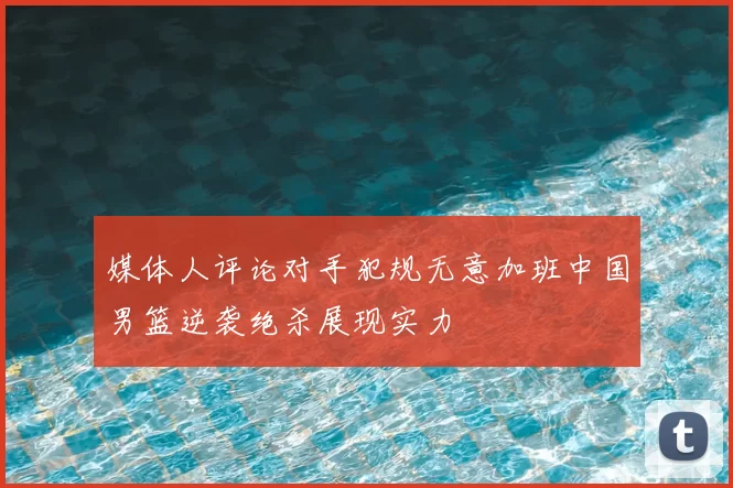 媒体人评论对手犯规无意加班中国男篮逆袭绝杀展现实力