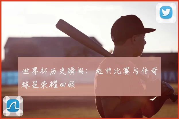 世界杯历史瞬间：经典比赛与传奇球星荣耀回顾