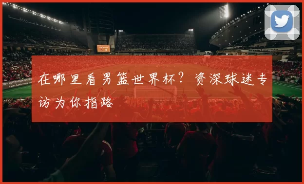 在哪里看男篮世界杯?资深球迷专访为你指路
