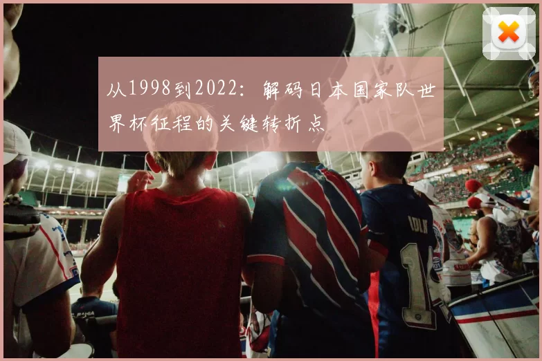 从1998到2022：解码日本国家队世界杯征程的关键转折点