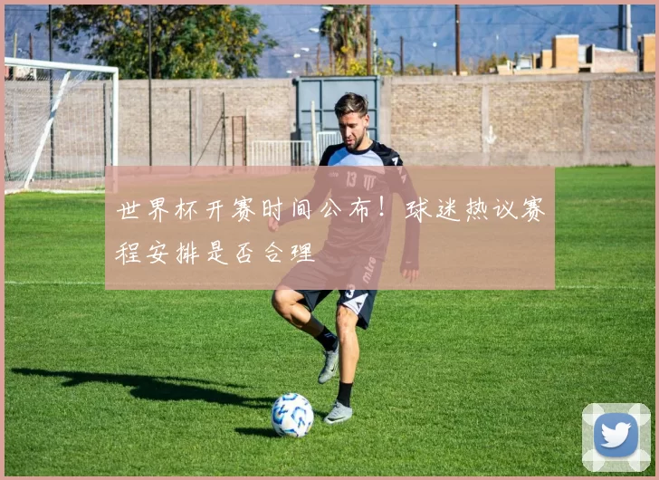 世界杯开赛时间公布！球迷热议赛程安排是否合理