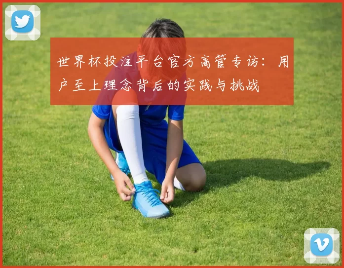 世界杯投注平台官方高管专访：用户至上理念背后的实践与挑战