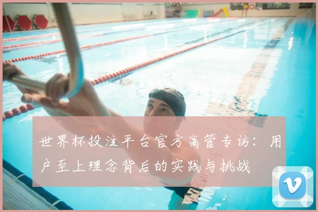 世界杯投注平台官方高管专访：用户至上理念背后的实践与挑战