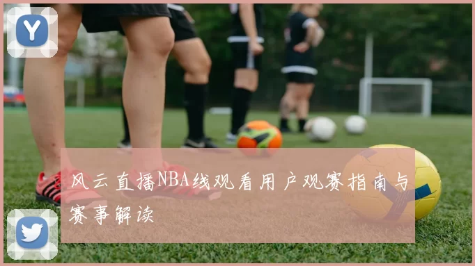 风云直播NBA线观看用户观赛指南与赛事解读