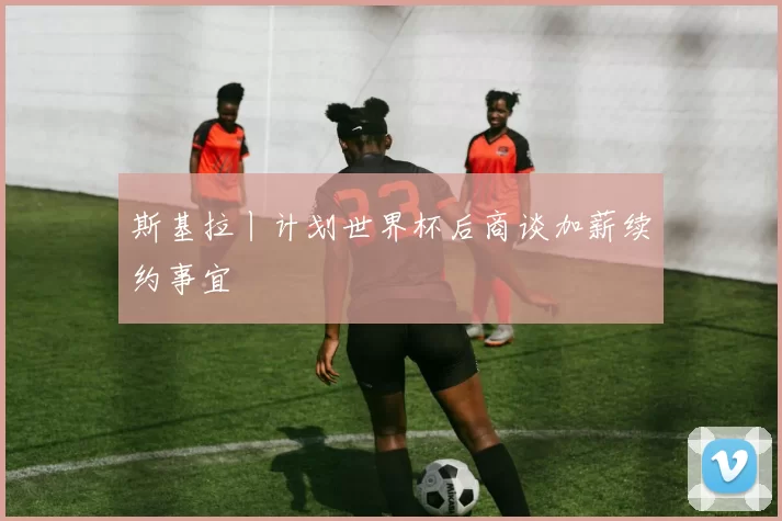斯基拉丨计划世界杯后商谈加薪续约事宜