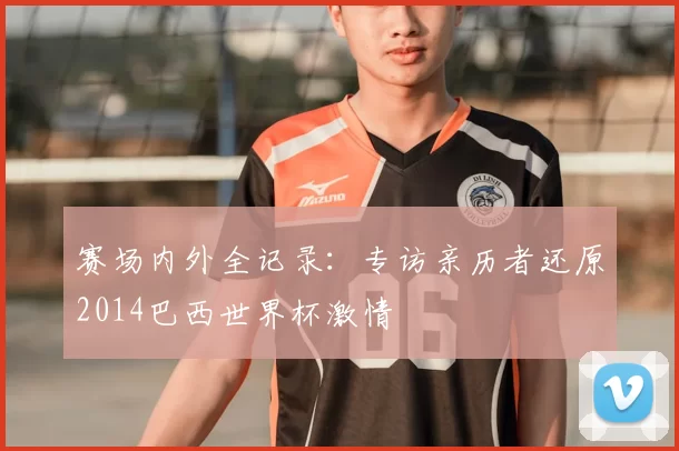 赛场内外全记录:专访亲历者还原2014巴西世界杯激情