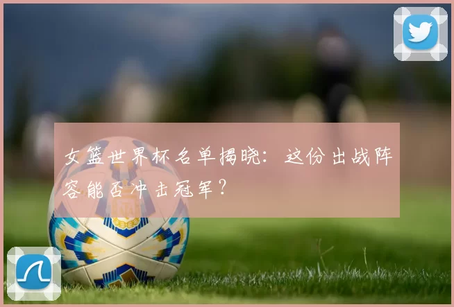 女篮世界杯名单揭晓：这份出战阵容能否冲击冠军？