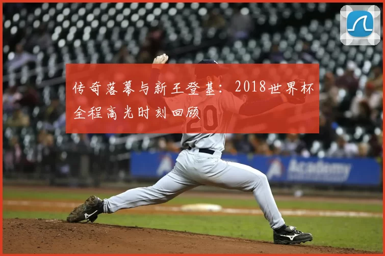 传奇落幕与新王登基：2018世界杯全程高光时刻回顾