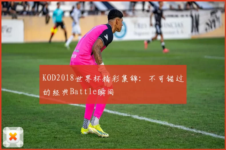 KOD2018世界杯精彩集锦：不可错过的经典Battle瞬间