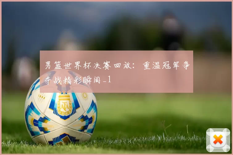 男篮世界杯决赛回放：重温冠军争夺战精彩瞬间_1