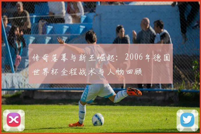 传奇落幕与新王崛起：2006年德国世界杯全程战术与人物回顾