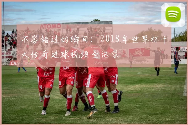 不容错过的瞬间：2018年世界杯十大传奇进球视频全记录