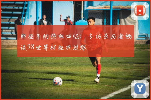 那些年的热血回忆：专访亲历者畅谈98世界杯经典进球