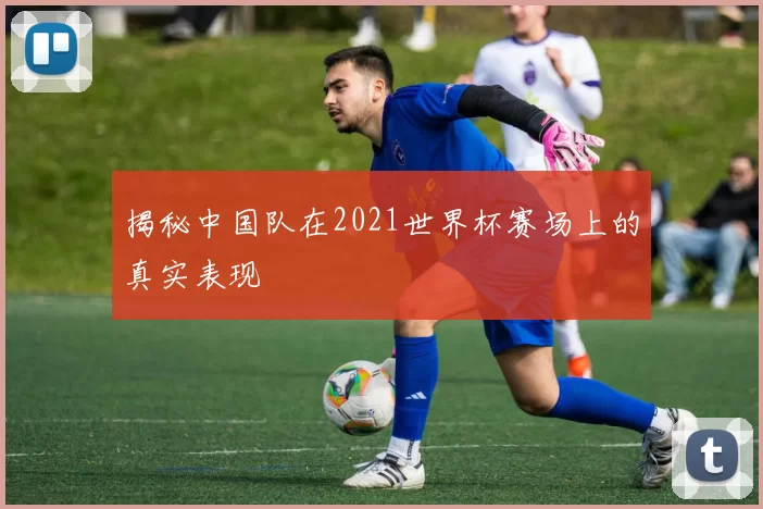 揭秘中国队在2021世界杯赛场上的真实表现