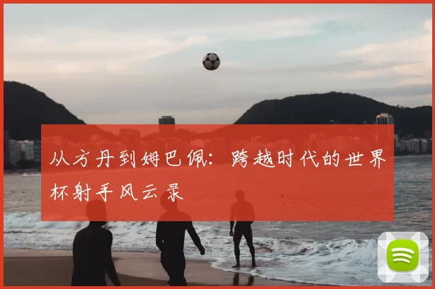 从方丹到姆巴佩:跨越时代的世界杯射手风云录