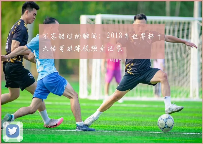 不容错过的瞬间：2018年世界杯十大传奇进球视频全记录