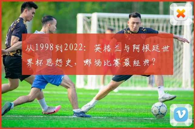 从1998到2022：英格兰与阿根廷世界杯恩怨史，哪场比赛最经典？