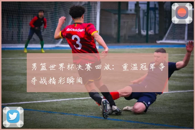 男篮世界杯决赛回放:重温冠军争夺战精彩瞬间