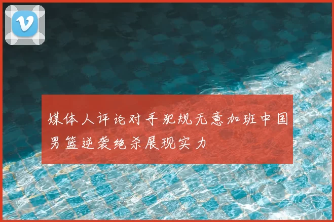 媒体人评论对手犯规无意加班中国男篮逆袭绝杀展现实力