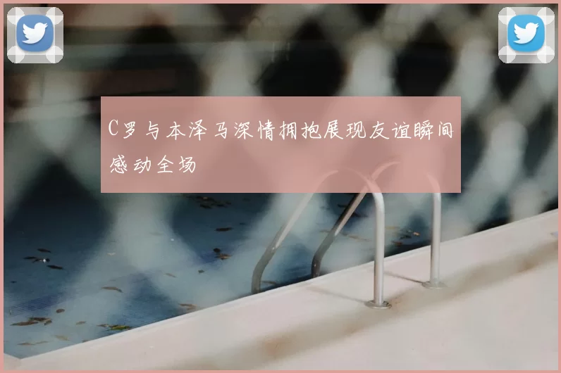 C罗与本泽马深情拥抱展现友谊瞬间感动全场