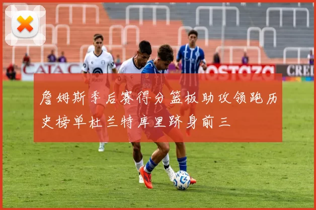 詹姆斯季后赛得分篮板助攻领跑历史榜单杜兰特库里跻身前三