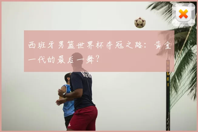西班牙男篮世界杯夺冠之路：黄金一代的最后一舞？