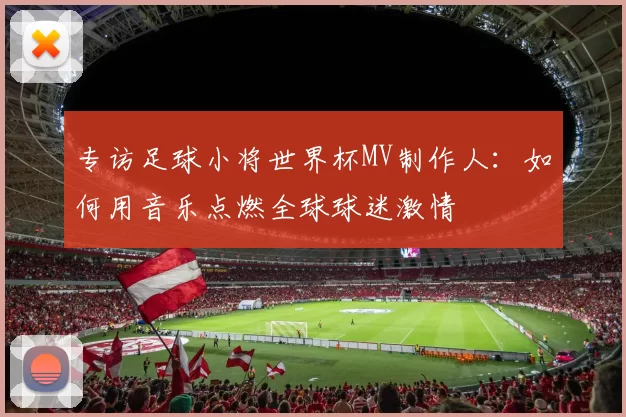 专访足球小将世界杯MV制作人:如何用音乐点燃全球球迷激情