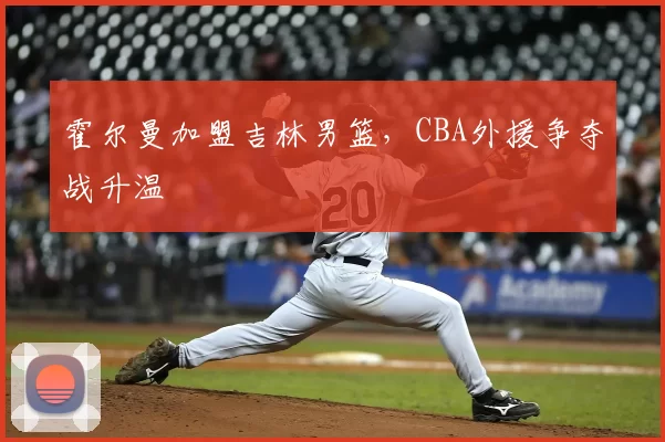 霍尔曼加盟吉林男篮,CBA外援争夺战升温