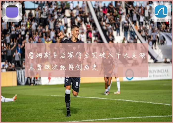 詹姆斯季后赛得分突破八千大关湖人晋级次轮再创历史