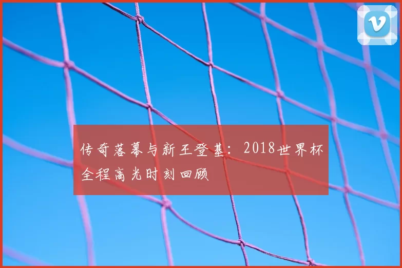 传奇落幕与新王登基：2018世界杯全程高光时刻回顾