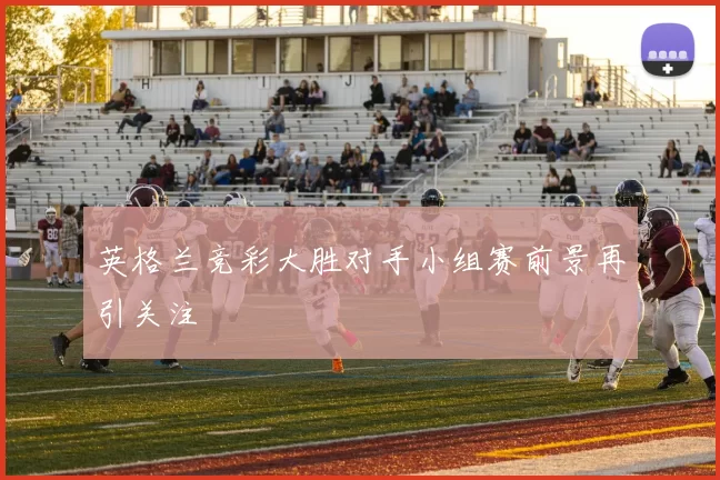 英格兰竞彩大胜对手小组赛前景再引关注