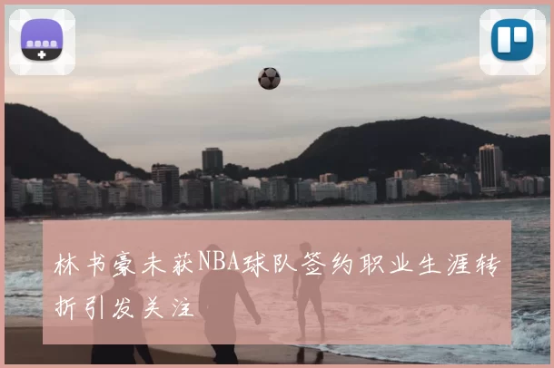 林书豪未获NBA球队签约职业生涯转折引发关注