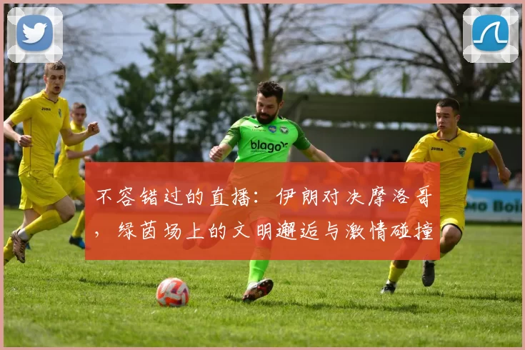 不容错过的直播：伊朗对决摩洛哥，绿茵场上的文明邂逅与激情碰撞