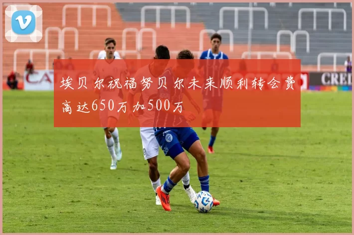 埃贝尔祝福努贝尔未来顺利转会费高达650万加500万