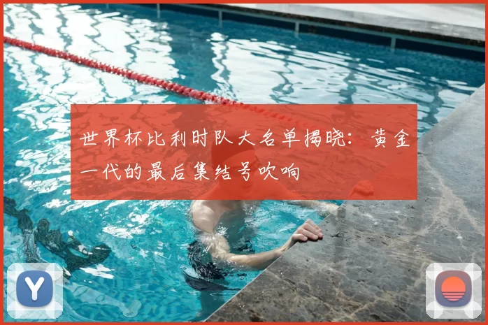 世界杯比利时队大名单揭晓：黄金一代的最后集结号吹响
