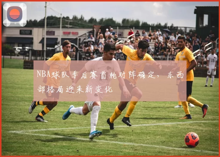 NBA球队季后赛首轮对阵确定，东西部格局迎来新变化