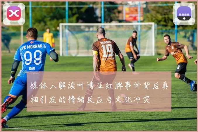媒体人解读叶博亚红牌事件背后真相引发的情绪反应与文化冲突