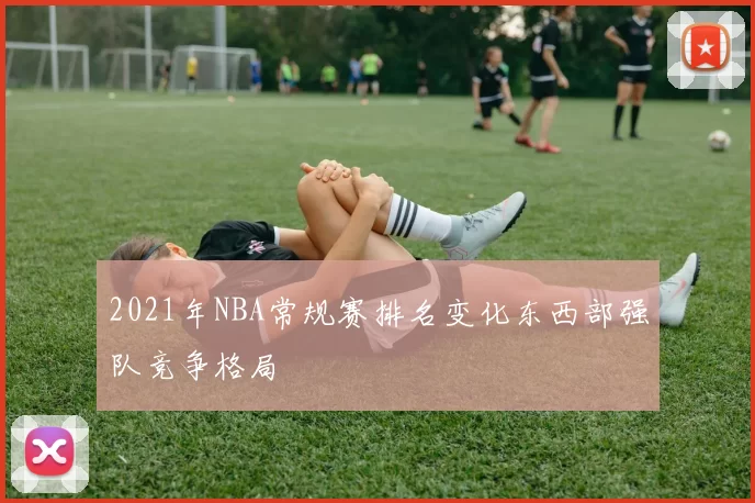 2021年NBA常规赛排名变化东西部强队竞争格局